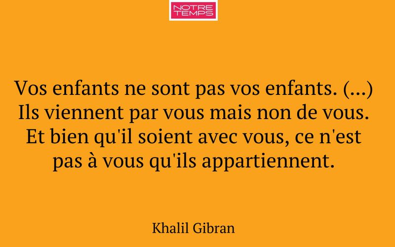 Vos enfants ne sont pas vos enfants. (...) Ils viennent par vous mais non de vous. Et bien qu'il soient avec vous, ce n'est pas à vous qu'ils appartiennent.